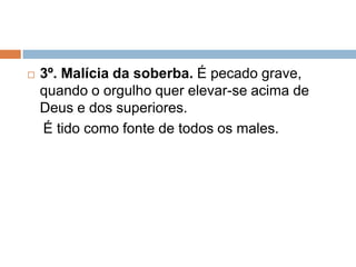  3º. Malícia da soberba. É pecado grave,
quando o orgulho quer elevar-se acima de
Deus e dos superiores.
É tido como fonte de todos os males.
 