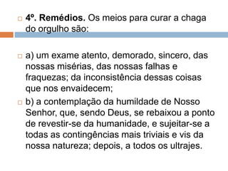  4º. Remédios. Os meios para curar a chaga
do orgulho são:
 a) um exame atento, demorado, sincero, das
nossas misérias, das nossas falhas e
fraquezas; da inconsistência dessas coisas
que nos envaidecem;
 b) a contemplação da humildade de Nosso
Senhor, que, sendo Deus, se rebaixou a ponto
de revestir-se da humanidade, e sujeitar-se a
todas as contingências mais triviais e vis da
nossa natureza; depois, a todos os ultrajes.
 