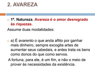 2. AVAREZA
 1º. Natureza. Avareza é o amor desregrado
às riquezas.
Assume duas modalidades:
 a) É avarento o que anda aflito por ganhar
mais dinheiro, sempre excogita artes de
aumentar seus cabedais, e antes trata os bens
como donos do que como servos.
A fortuna, para ele, é um fim, e não o meio de
prover às necessidades da existência.
 