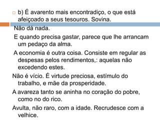  b) É avarento mais encontradiço, o que está
afeiçoado a seus tesouros. Sovina.
Não dá nada.
E quando precisa gastar, parece que lhe arrancam
um pedaço da alma.
A economia é outra coisa. Consiste em regular as
despesas pelos rendimentos,: aquelas não
excedendo estes.
Não é vício. É virtude preciosa, estímulo do
trabalho, e mãe da prosperidade.
A avareza tanto se aninha no coração do pobre,
como no do rico.
Avulta, não raro, com a idade. Recrudesce com a
velhice.
 