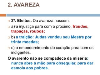 2. AVAREZA
 2º. Efeitos. Da avareza nascem:
 a) a injustiça para com o próximo: fraudes,
trapaças, roubos;
 b) a traição: Judas vendeu seu Mestre por
trinta moedas;
 c) o empedernimento do coração para com os
indigentes.
O avarento não se compadece da miséria:
nunca abre a mão para obsequiar, para dar
esmola aos pobres.
 