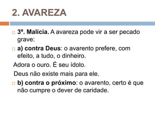 2. AVAREZA
 3º. Malícia. A avareza pode vir a ser pecado
grave:
 a) contra Deus: o avarento prefere, com
efeito, a tudo, o dinheiro.
Adora o ouro. É seu ídolo.
Deus não existe mais para ele.
 b) contra o próximo: o avarento, certo é que
não cumpre o dever de caridade.
 
