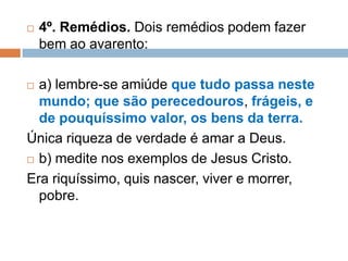  4º. Remédios. Dois remédios podem fazer
bem ao avarento:
 a) lembre-se amiúde que tudo passa neste
mundo; que são perecedouros, frágeis, e
de pouquíssimo valor, os bens da terra.
Única riqueza de verdade é amar a Deus.
 b) medite nos exemplos de Jesus Cristo.
Era riquíssimo, quis nascer, viver e morrer,
pobre.
 