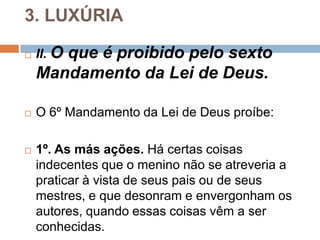 3. LUXÚRIA
 II. O que é proibido pelo sexto
Mandamento da Lei de Deus.
 O 6º Mandamento da Lei de Deus proíbe:
 1º. As más ações. Há certas coisas
indecentes que o menino não se atreveria a
praticar à vista de seus pais ou de seus
mestres, e que desonram e envergonham os
autores, quando essas coisas vêm a ser
conhecidas.
 