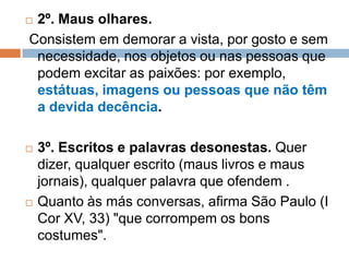  2º. Maus olhares.
Consistem em demorar a vista, por gosto e sem
necessidade, nos objetos ou nas pessoas que
podem excitar as paixões: por exemplo,
estátuas, imagens ou pessoas que não têm
a devida decência.
 3º. Escritos e palavras desonestas. Quer
dizer, qualquer escrito (maus livros e maus
jornais), qualquer palavra que ofendem .
 Quanto às más conversas, afirma São Paulo (I
Cor XV, 33) "que corrompem os bons
costumes".
 