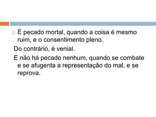  É pecado mortal, quando a coisa é mesmo
ruim, e o consentimento pleno.
Do contrário, é venial.
E não há pecado nenhum, quando se combate
e se afugenta a representação do mal, e se
reprova.
 