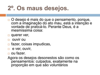 2º. Os maus desejos.
 O desejo é mais do que o pensamento, porque,
com a imaginação do ato mau, está a intenção e
vontade de praticá-lo. Perante Deus, é a
mesmíssima coisa:
 querer ver,
 ouvir ou
 fazer, coisas impudicas,
 e ver, ouvir,
 ou fazer.
Agora os desejos desonestos são como os
pensamentos: culpados, exatamente na
proporção em que são voluntários
 