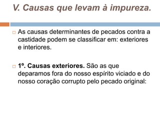 V. Causas que levam à impureza.
 As causas determinantes de pecados contra a
castidade podem se classificar em: exteriores
e interiores.
 1º. Causas exteriores. São as que
deparamos fora do nosso espírito viciado e do
nosso coração corrupto pelo pecado original:
 