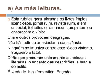 a) As más leituras.
 Esta rubrica geral abrange os livros ímpios,
licenciosos, jornal ruim, revista ruim, e em
especial, folhetins e romances que pintam ou
encarecem o vício:
Uns e outros provocam desgraças.
Não há iludir ou anestesiar a consciência.
Ninguém se imuniza contra este tóxico violento,
traiçoeiro e fatal.
Dirão que procuram unicamente as belezas
literárias, o encanto das descrições, a magia
do estilo.
É verdade. Isca fementida. Engodo.
 