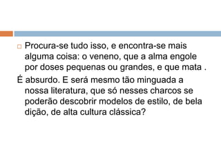  Procura-se tudo isso, e encontra-se mais
alguma coisa: o veneno, que a alma engole
por doses pequenas ou grandes, e que mata .
É absurdo. E será mesmo tão minguada a
nossa literatura, que só nesses charcos se
poderão descobrir modelos de estilo, de bela
dição, de alta cultura clássica?
 