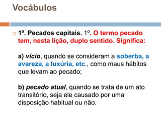 Vocábulos
 1º. Pecados capitais. 1º. O termo pecado
tem, nesta lição, duplo sentido. Significa:
a) vício, quando se consideram a soberba, a
avareza, a luxúria, etc., como maus hábitos
que levam ao pecado;
b) pecado atual, quando se trata de um ato
transitório, seja ele causado por uma
disposição habitual ou não.
 