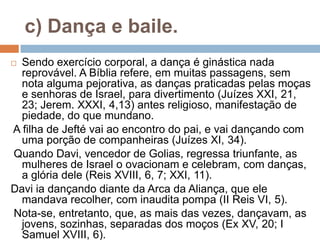 c) Dança e baile.
 Sendo exercício corporal, a dança é ginástica nada
reprovável. A Bíblia refere, em muitas passagens, sem
nota alguma pejorativa, as danças praticadas pelas moças
e senhoras de Israel, para divertimento (Juízes XXI, 21,
23; Jerem. XXXI, 4,13) antes religioso, manifestação de
piedade, do que mundano.
A filha de Jefté vai ao encontro do pai, e vai dançando com
uma porção de companheiras (Juízes XI, 34).
Quando Davi, vencedor de Golias, regressa triunfante, as
mulheres de Israel o ovacionam e celebram, com danças,
a glória dele (Reis XVIII, 6, 7; XXI, 11).
Davi ia dançando diante da Arca da Aliança, que ele
mandava recolher, com inaudita pompa (II Reis VI, 5).
Nota-se, entretanto, que, as mais das vezes, dançavam, as
jovens, sozinhas, separadas dos moços (Ex XV, 20; I
Samuel XVIII, 6).
 