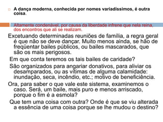  A dança moderna, conhecida por nomes variadíssimos, é outra
coisa.
 Altamente condenável, por causa da liberdade infrene que nela reina,
dos encontros que ali se realizam.
Excetuando determinadas reuniões de família, a regra geral
é que não se deve dançar. Muito menos ainda, se hão de
freqüentar bailes públicos, ou bailes mascarados, que
são os mais perigosos.
Em que conta teremos os tais bailes de caridade?
São organizados para angariar donativos, para aliviar os
desamparados, ou as vítimas de alguma calamidade:
inundação, seca, incêndio, etc.; motivo de beneficiência.
Ora, para saber o que vale este sistema, examinemos o
caso. Será, um baile, mais puro e menos arriscado,
porque o fim é a esmola?
Que tem uma coisa com outra? Onde é que se viu alterada
a essência de uma coisa porque se lhe mudou o destino?
 