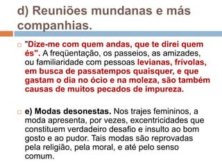 d) Reuniões mundanas e más
companhias.
 "Dize-me com quem andas, que te direi quem
és". A freqüentação, os passeios, as amizades,
ou familiaridade com pessoas levianas, frívolas,
em busca de passatempos quaisquer, e que
gastam o dia no ócio e na moleza, são também
causas de muitos pecados de impureza.
 e) Modas desonestas. Nos trajes femininos, a
moda apresenta, por vezes, excentricidades que
constituem verdadeiro desafio e insulto ao bom
gosto e ao pudor. Tais modas são reprovadas
pela religião, pela moral, e até pelo senso
comum.
 