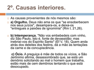 2º. Causas interiores.
 As causas provenientes de nós mesmos são:
 a) Orgulho. Deus não ama os que "se ensoberbecem
nos seus juízos", desampara-os, e deixa-os
"entregues a paixões de ignomínia" (Rm I, 21,26).
 b) Intemperança. "Não vos embebedeis com vinho,
diz São Paulo, isto é, fonte de devassidão: mas
inebriai-vos do Espírito Santo" (Ef V, 18). Quem anda
atrás dos deleites dos festins, dá a mão às tentações
da carne e da concupiscência.
c) Ócio. A preguiça é mãe de todos os vícios, e São
Jerônimo afirma, desassombrado que, se está um
demônio solicitando ao mal o homem que trabalha,
estão mais de cem demônios tentando o que está
desocupado.
 