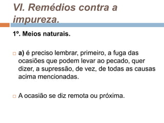 VI. Remédios contra a
impureza.
1º. Meios naturais.
 a) é preciso lembrar, primeiro, a fuga das
ocasiões que podem levar ao pecado, quer
dizer, a supressão, de vez, de todas as causas
acima mencionadas.
 A ocasião se diz remota ou próxima.
 