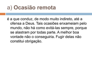 a) Ocasião remota
é a que conduz, de modo muito indireto, até a
ofensa a Deus. Tais ocasiões enxameiam pelo
mundo, não há como evitá-las sempre, porque
se alastram por todas parte. A melhor boa
vontade não o conseguiria. Fugir delas não
constitui obrigação.
 