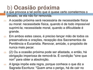 b) Ocasião próxima
é a que provoca a tal ponto que é quase certo cometermos o
pecado, se ela não for removida.
(1) A ocasião próxima será necessária de necessidade física
ou moral: necessidade física, quando é de todo impossível
suprimi-la; necessidade moral, quando a dificuldade é
grande.
(2) Em ambos estes casos, é preciso lançar mão de todos os
preservativos e orações, recepção dos Sacramentos da
Penitência e Eucaristia. Renovar, amiúde, o propósito de
nunca mais pecar.
(3) (2) Ou a ocasião próxima pode ser afastada, e então, há
obrigação imperiosa de removê-la. É condição "sine qua
non" para obter a absolvição.
(4) A Igreja impõe esta regra, porque conhece o que diz a
Sagrada Escritura: "Quem ama o perigo, há de cair no
 