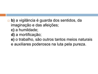  b) a vigilância é guarda dos sentidos, da
imaginação e das afeições;
c) a humildade;
d) a mortificação;
e) o trabalho, são outros tantos meios naturais
e auxiliares poderosos na luta pela pureza.
 