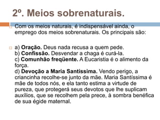 2º. Meios sobrenaturais.
 Com os meios naturais, é indispensável ainda, o
emprego dos meios sobrenaturais. Os principais são:
 a) Oração. Deus nada recusa a quem pede.
b) Confissão. Desvendar a chaga é curá-la.
c) Comunhão freqüente. A Eucaristia é o alimento da
força.
d) Devoção a Maria Santíssima. Vendo perigo, a
criancinha recolhe-se junto da mãe. Maria Santíssima é
mãe de todos nós, e ela tanto estima a virtude de
pureza, que protegerá seus devotos que lhe suplicam
auxílios, que se recolhem pela prece, à sombra benéfica
de sua égide maternal.
 