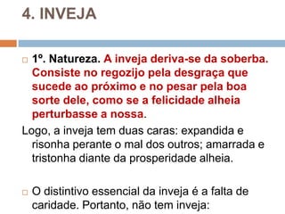 4. INVEJA
 1º. Natureza. A inveja deriva-se da soberba.
Consiste no regozijo pela desgraça que
sucede ao próximo e no pesar pela boa
sorte dele, como se a felicidade alheia
perturbasse a nossa.
Logo, a inveja tem duas caras: expandida e
risonha perante o mal dos outros; amarrada e
tristonha diante da prosperidade alheia.
 O distintivo essencial da inveja é a falta de
caridade. Portanto, não tem inveja:
 