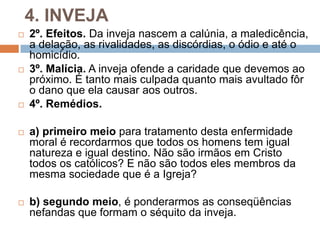 4. INVEJA
 2º. Efeitos. Da inveja nascem a calúnia, a maledicência,
a delação, as rivalidades, as discórdias, o ódio e até o
homicídio.
 3º. Malícia. A inveja ofende a caridade que devemos ao
próximo. É tanto mais culpada quanto mais avultado fôr
o dano que ela causar aos outros.
 4º. Remédios.
 a) primeiro meio para tratamento desta enfermidade
moral é recordarmos que todos os homens tem igual
natureza e igual destino. Não são irmãos em Cristo
todos os católicos? E não são todos eles membros da
mesma sociedade que é a Igreja?
 b) segundo meio, é ponderarmos as conseqüências
nefandas que formam o séquito da inveja.
 