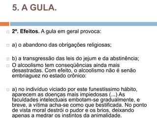 5. A GULA.
 2º. Efeitos. A gula em geral provoca:
 a) o abandono das obrigações religiosas;
 b) a transgressão das leis do jejum e da abstinência;
 O alcoolismo tem conseqüências ainda mais
desastradas. Com efeito, o alcoolismo não é senão
embriaguez no estado crônico:
 a) no indivíduo viciado por este funestíssimo hábito,
aparecem as doenças mais impiedosas (...) As
faculdades intelectuais embotam-se gradualmente, e
breve, a vítima acha-se como que bestificada. No ponto
de vista moral destrói o pudor e os brios, deixando
apenas a medrar os instintos da animalidade.
 