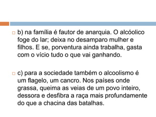  b) na família é fautor de anarquia. O alcóolico
foge do lar; deixa no desamparo mulher e
filhos. E se, porventura ainda trabalha, gasta
com o vício tudo o que vai ganhando.
 c) para a sociedade também o alcoolismo é
um flagelo, um cancro. Nos países onde
grassa, queima as veias de um povo inteiro,
dessora e desfibra a raça mais profundamente
do que a chacina das batalhas.
 