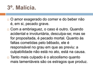 3º. Malícia.
 O amor exagerado do comer e do beber não
é, em si, pecado grave.
 Com a embriaguez, o caso é outro. Quando
acidental e involuntária, desculpa-se; mas se
for propositada, é pecado mortal. Quanto às
faltas cometidas pelo bêbado, ele é
responsável no grau em que as previu: a
culpabilidade não está no ato, está na causa.
 Tanto mais culpado é o alcoolismo quanto
mais lamentáveis são os estragos que produz.
 