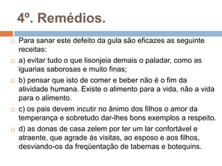 4º. Remédios.
 Para sanar este defeito da gula são eficazes as seguinte
receitas:
 a) evitar tudo o que lisonjeia demais o paladar, como as
iguarias saborosas e muito finas;
 b) pensar que isto de comer e beber não é o fim da
atividade humana. Existe o alimento para a vida, não a vida
para o alimento.
 c) os pais devem incutir no ânimo dos filhos o amor da
temperança e sobretudo dar-lhes bons exemplos a respeito.
 d) as donas de casa zelem por ter um lar confortável e
atraente, que agrade às visitas, ao esposo e aos filhos,
desviando-os da freqüentação de tabernas e botequins.
 