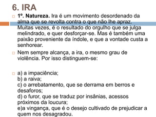 6. IRA
 1º. Natureza. Ira é um movimento desordenado da
alma que se revolta contra o que não lhe apraz.
Muitas vezes, é o resultado do orgulho que se julga
melindrado, e quer desforçar-se. Mas é também uma
paixão proveniente da índole, e que a vontade custa a
senhorear.
 Nem sempre alcança, a ira, o mesmo grau de
violência. Por isso distinguem-se:
 a) a impaciência;
b) a raiva;
c) o arrebatamento, que se derrama em berros e
desaforos;
d) o furor, que se traduz por insânias, acessos
próximos da loucura;
e)a vingança, que é o desejo cultivado de prejudicar a
quem nos desagradou.
 