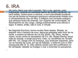 6. IRA
 Há certa cólera que não é pecado. Vem a ser, apenas, justa
indignação, quando se manifesta dentro de limites razoáveis: na
hora azada, contra quem a merece, e com intensidade prudente.
Um pai de família se mostrará oportuna e eficazmente irritado com
o comportamento mau do filho, e infligirá uma correção enérgica
que produza frutos de emenda. Um superior de comunidade, no
desempenho do seu cargo, castiga publicamente uma ofensa à
regra. A cólera, então, não é vício, é virtude.

 Na Sagrada Escritura, temos muitos fatos destes. Moisés, ao
deparar com o bezerro de ouro, deixa-se arrebatar pelo furor da ira
santa, e quebra as tábuas da Lei (Ex XXXII, 19). Deus, muitas
vezes, ira-se contra os pecadores (Sl CV, 40). Nosso Senhor lança
mão do chicote, e tange para fora, irado, os vendilhões do Templo
(Mt XXI, 12). Zanga com os Fariseus, que andavam espiando, para
ver se haveria de curar, em dia de Sábado, o enfermo com a mão
ressequida (Mc III, 5). São cóleras santas que têm justificativa no
fim almejado: debelar ou fustigar o mal, e emendar os pecadores.

 