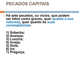 PECADOS CAPITAIS
 Há sete pecados, ou vícios, que podem
ser tidos como graves, quer quanto à sua
natureza, quer quanto às suas
conseqüências.
1) Soberba;
2) Avareza;
3) Luxúria;
4) Inveja;
5) Gula;
6) Ira;
7) Preguiça.
 
