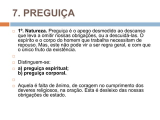 7. PREGUIÇA
 1º. Natureza. Preguiça é o apego desmedido ao descanso
que leva a omitir nossas obrigações, ou a descuidá-las. O
espírito e o corpo do homem que trabalha necessitam de
repouso. Mas, este não pode vir a ser regra geral, e com que
o único fruto da existência.

 Distinguem-se:
 a) preguiça espiritual;
b) preguiça corporal.

 Aquela é falta de ânimo, de coragem no cumprimento dos
deveres religiosos, na oração. Esta é desleixo das nossas
obrigações de estado.
 