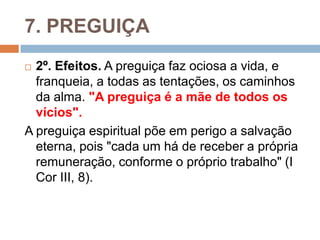 7. PREGUIÇA
 2º. Efeitos. A preguiça faz ociosa a vida, e
franqueia, a todas as tentações, os caminhos
da alma. "A preguiça é a mãe de todos os
vícios".
A preguiça espiritual põe em perigo a salvação
eterna, pois "cada um há de receber a própria
remuneração, conforme o próprio trabalho" (I
Cor III, 8).
 