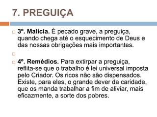 7. PREGUIÇA
 3º. Malícia. É pecado grave, a preguiça,
quando chega até o esquecimento de Deus e
das nossas obrigações mais importantes.

 4º. Remédios. Para extirpar a preguiça,
reflita-se que o trabalho é lei universal imposta
pelo Criador. Os ricos não são dispensados.
Existe, para eles, o grande dever da caridade,
que os manda trabalhar a fim de aliviar, mais
eficazmente, a sorte dos pobres.
 