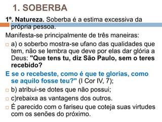 1. SOBERBA
1º. Natureza. Soberba é a estima excessiva da
própria pessoa.
Manifesta-se principalmente de três maneiras:
 a) o soberbo mostra-se ufano das qualidades que
tem, não se lembra que deve por elas dar glória a
Deus: "Que tens tu, diz São Paulo, sem o teres
recebido?
E se o recebeste, como é que te glorias, como
se aquilo fosse teu?" (I Cor IV, 7);
 b) atribui-se dotes que não possui;
 c)rebaixa as vantagens dos outros.
 É parecido com o fariseu que coteja suas virtudes
com os senões do próximo.
 