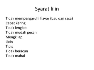 Syarat lilin
Tidak mempengaruhi flavor (bau dan rasa)
Cepat kering
Tidak lengket
Tidak mudah pecah
Mengkilap
Licin
Tipis
Tidak beracun
Tidak mahal
 