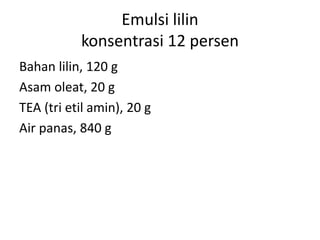 Emulsi lilin
konsentrasi 12 persen
Bahan lilin, 120 g
Asam oleat, 20 g
TEA (tri etil amin), 20 g
Air panas, 840 g
 