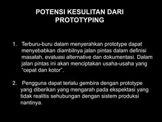 1. Terburu-buru dalam menyerahkan prototype dapat
menyebabkan diambilnya jalan pintas dalam definisi
masalah, evaluasi alternative dan dokumentasi. Dalam
jalan pintas ini akan menciptakan usaha-usaha yang
“cepat dan kotor”.
2. Pengguna dapat terlalu gembira dengan prototype
yang diberikan yang mengarah pada ekspektasi yang
tidak realitis sehubungan dengan sistem produksi
nantinya.
POTENSI KESULITAN DARI
PROTOTYPING
 