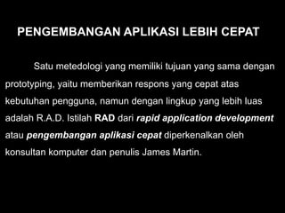 PENGEMBANGAN APLIKASI LEBIH CEPAT
Satu metedologi yang memiliki tujuan yang sama dengan
prototyping, yaitu memberikan respons yang cepat atas
kebutuhan pengguna, namun dengan lingkup yang lebih luas
adalah R.A.D. Istilah RAD dari rapid application development
atau pengembangan aplikasi cepat diperkenalkan oleh
konsultan komputer dan penulis James Martin.
 