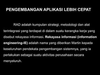RAD adalah kumpulan strategi, metodologi dan alat
terintegrasi yang terdapat di dalam suatu kerangka kerja yang
disebut rekayasa informasi. Rekayasa informasi (information
engineering-IE) adalah nama yang diberikan Martin kepada
keseluruhan pendekata pengembangan sistemnya, yang ia
perlakukan sebagai suatu aktivitas perusahaan secara
menyeluruh.
PENGEMBANGAN APLIKASI LEBIH CEPAT
 