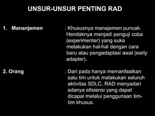 1. Mananjemen : Khususnya manajemen puncak.
Hendaknya menjadi penguji coba
(experimenter) yang suka
melakukan hal-hal dengan cara
baru atau pengadaptasi awal (early
adapter).
2. Orang : Dari pada hanya memanfaatkan
satu tim untuk malakukan seluruh
aktivitas SDLC, RAD menyadari
adanya efisiensi yang dapat
dicapai melalui penggunaan tim-
tim khusus.
UNSUR-UNSUR PENTING RAD
 