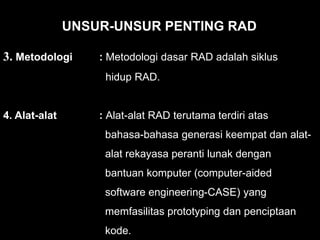 3. Metodologi : Metodologi dasar RAD adalah siklus
hidup RAD.
4. Alat-alat : Alat-alat RAD terutama terdiri atas
bahasa-bahasa generasi keempat dan alat-
alat rekayasa peranti lunak dengan
bantuan komputer (computer-aided
software engineering-CASE) yang
memfasilitas prototyping dan penciptaan
kode.
UNSUR-UNSUR PENTING RAD
 