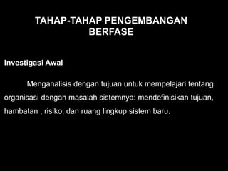 Investigasi Awal
Menganalisis dengan tujuan untuk mempelajari tentang
organisasi dengan masalah sistemnya: mendefinisikan tujuan,
hambatan , risiko, dan ruang lingkup sistem baru.
TAHAP-TAHAP PENGEMBANGAN
BERFASE
 