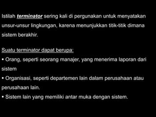 Istilah terminator sering kali di pergunakan untuk menyatakan
unsur-unsur lingkungan, karena menunjukkan titik-titik dimana
sistem berakhir.
Suatu terminator dapat berupa:
 Orang, seperti seorang manajer, yang menerima laporan dari
sistem
 Organisasi, seperti departemen lain dalam perusahaan atau
perusahaan lain.
 Sistem lain yang memiliki antar muka dengan sistem.
 