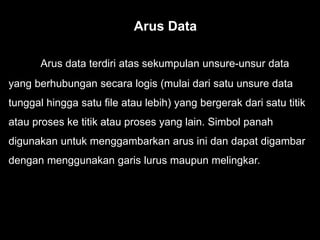 Arus data terdiri atas sekumpulan unsure-unsur data
yang berhubungan secara logis (mulai dari satu unsure data
tunggal hingga satu file atau lebih) yang bergerak dari satu titik
atau proses ke titik atau proses yang lain. Simbol panah
digunakan untuk menggambarkan arus ini dan dapat digambar
dengan menggunakan garis lurus maupun melingkar.
Arus Data
 