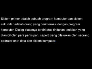 Sistem primer adalah sebuah program komputer dan sistem
sekunder adalah orang yang berinteraksi dengan program
komputer. Dialog biasanya terdiri atas tindakan-tindakan yang
diambil oleh para partisipan, seperti yang dilakukan oleh seorang
operator entri data dan sistem komputer.
 