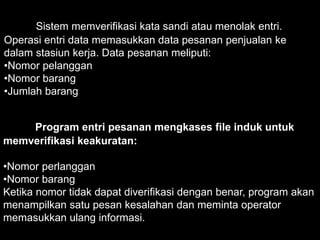 Sistem memverifikasi kata sandi atau menolak entri.
Operasi entri data memasukkan data pesanan penjualan ke
dalam stasiun kerja. Data pesanan meliputi:
•Nomor pelanggan
•Nomor barang
•Jumlah barang
Program entri pesanan mengkases file induk untuk
memverifikasi keakuratan:
•Nomor perlanggan
•Nomor barang
Ketika nomor tidak dapat diverifikasi dengan benar, program akan
menampilkan satu pesan kesalahan dan meminta operator
memasukkan ulang informasi.
 