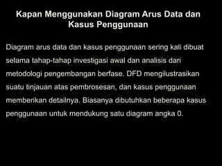 Kapan Menggunakan Diagram Arus Data dan
Kasus Penggunaan
Diagram arus data dan kasus penggunaan sering kali dibuat
selama tahap-tahap investigasi awal dan analisis dari
metodologi pengembangan berfase. DFD mengilustrasikan
suatu tinjauan atas pembrosesan, dan kasus penggunaan
memberikan detailnya. Biasanya dibutuhkan beberapa kasus
penggunaan untuk mendukung satu diagram angka 0.
 